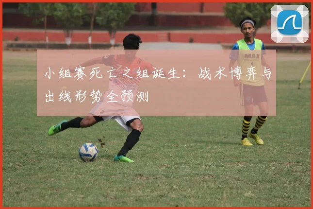 小组赛死亡之组诞生：战术博弈与出线形势全预测