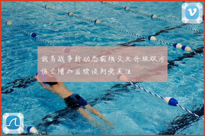 俄乌战争新动态前线交火升级双方伤亡增加后续谈判受关注