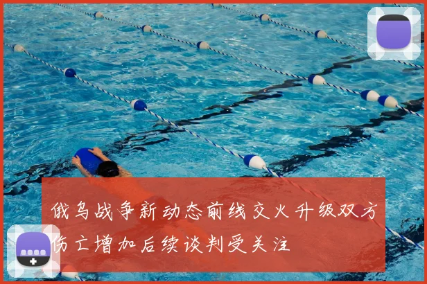 俄乌战争新动态前线交火升级双方伤亡增加后续谈判受关注