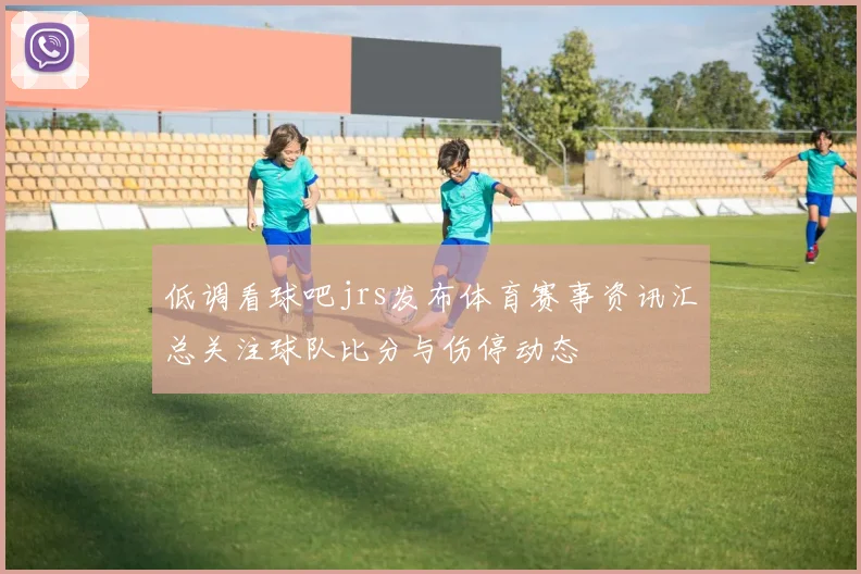 低调看球吧jrs发布体育赛事资讯汇总关注球队比分与伤停动态