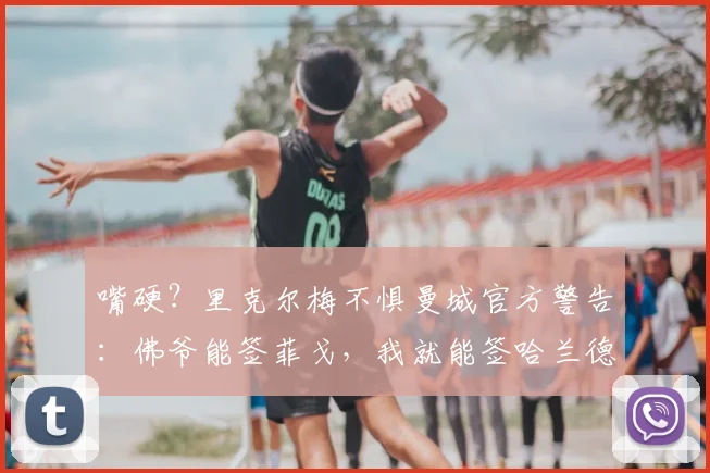 嘴硬？里克尔梅不惧曼城官方警告：佛爷能签菲戈，我就能签哈兰德