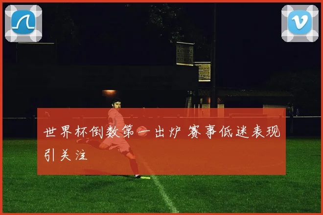 世界杯倒数第一出炉 赛事低迷表现引关注