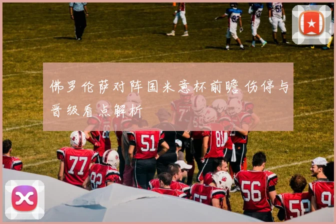 佛罗伦萨对阵国米意杯前瞻 伤停与晋级看点解析