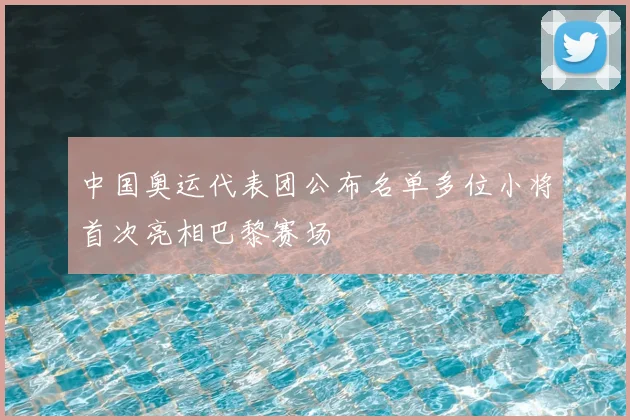 中国奥运代表团公布名单多位小将首次亮相巴黎赛场