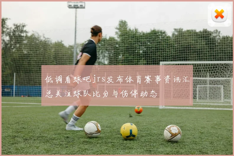 低调看球吧jrs发布体育赛事资讯汇总关注球队比分与伤停动态