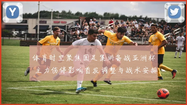 体育时空聚焦国足集训备战亚洲杯 主力伤停影响首发调整与战术安排