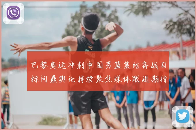 巴黎奥运冲刺中国男篮集结备战目标问鼎舆论持续聚焦媒体跟进期待