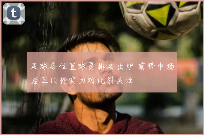 足球各位置球员排名出炉 前锋中场后卫门将实力对比引关注