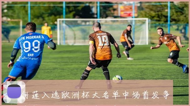 何莲入选欧洲杯大名单中场首发争夺与出场时间成球队备战看点