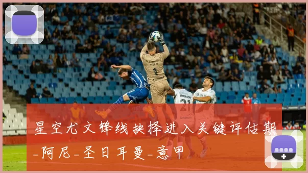 星空尤文锋线抉择进入关键评估期_阿尼_圣日耳曼_意甲
