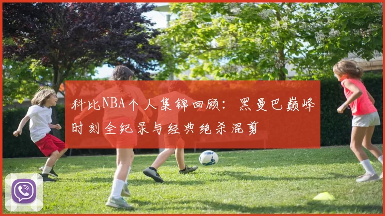 科比NBA个人集锦回顾：黑曼巴巅峰时刻全纪录与经典绝杀混剪