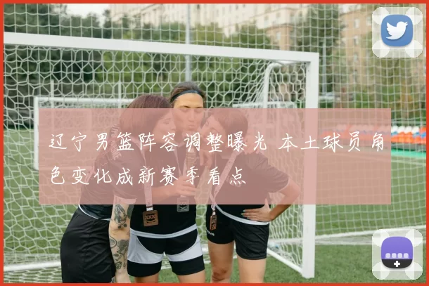 辽宁男篮阵容调整曝光 本土球员角色变化成新赛季看点