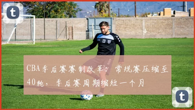 CBA季后赛赛制改革：常规赛压缩至40轮，季后赛周期缩短一个月