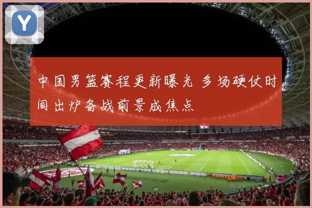 中国男篮赛程更新曝光 多场硬仗时间出炉备战前景成焦点