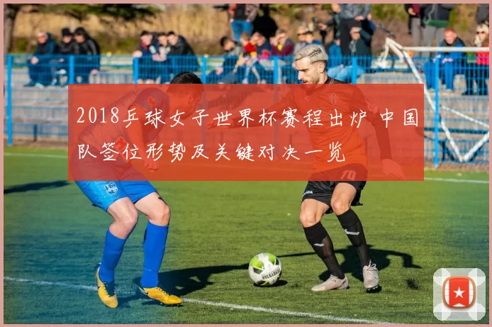 2018乒球女子世界杯赛程出炉 中国队签位形势及关键对决一览