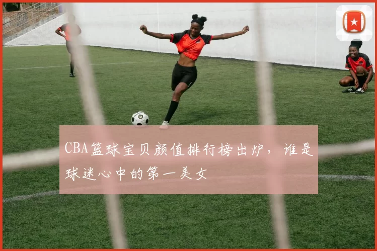 CBA篮球宝贝颜值排行榜出炉，谁是球迷心中的第一美女