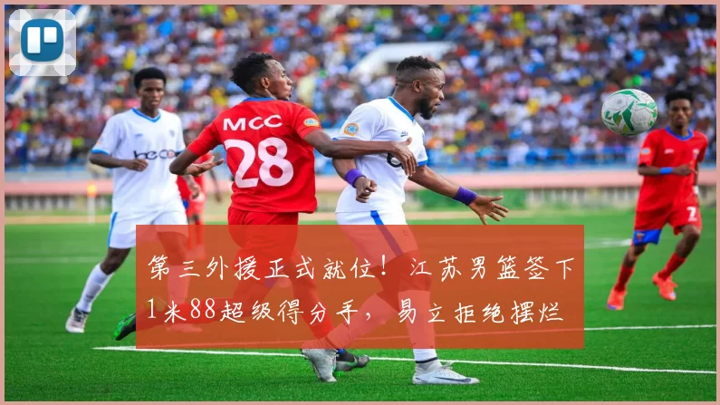 第三外援正式就位！江苏男篮签下1米88超级得分手，易立拒绝摆烂