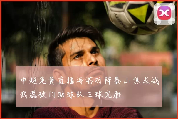 中超免费直播海港对阵泰山焦点战武磊破门助球队三球完胜