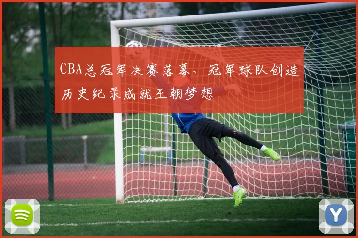 CBA总冠军决赛落幕,冠军球队创造历史纪录成就王朝梦想