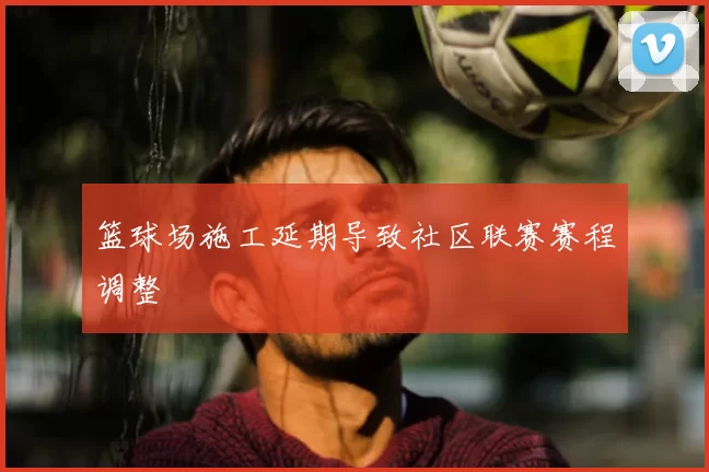 篮球场施工延期导致社区联赛赛程调整
