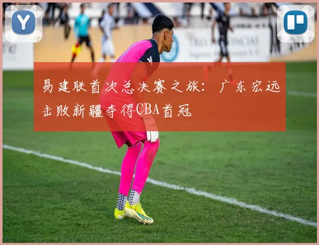 易建联首次总决赛之旅：广东宏远击败新疆夺得CBA首冠