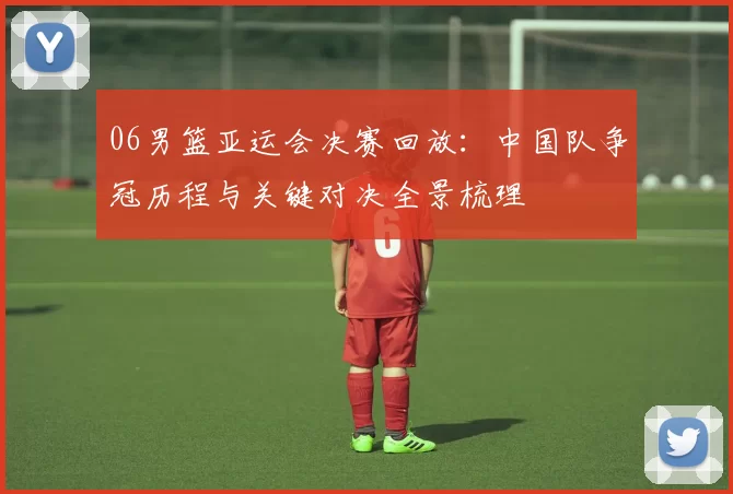 06男篮亚运会决赛回放：中国队争冠历程与关键对决全景梳理