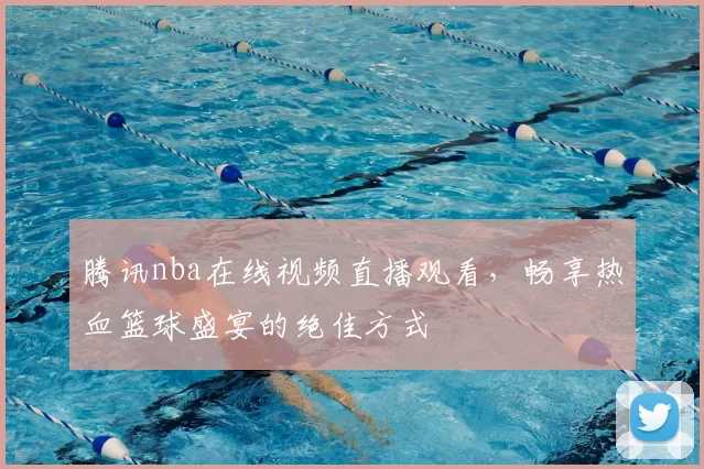 腾讯nba在线视频直播观看，畅享热血篮球盛宴的绝佳方式