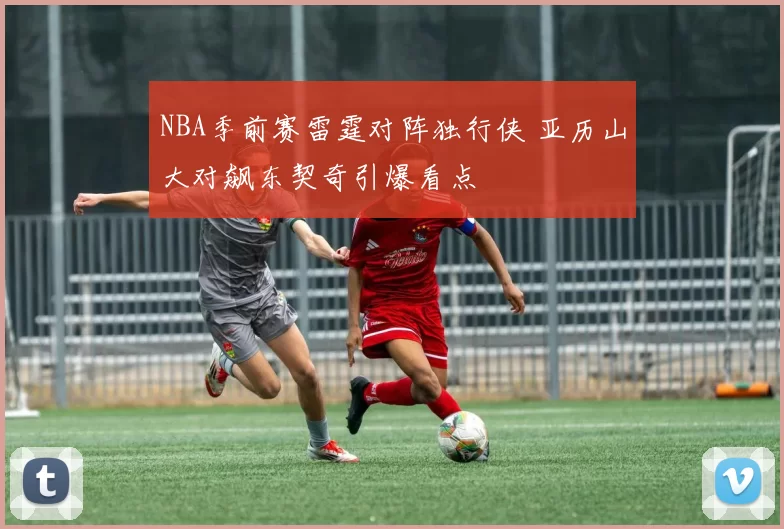 NBA季前赛雷霆对阵独行侠 亚历山大对飙东契奇引爆看点