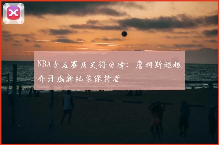 NBA季后赛历史得分榜:詹姆斯超越乔丹成新纪录保持者