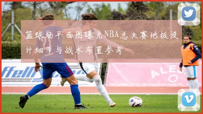 篮球场平面图曝光NBA总决赛地板设计细节与战术布置参考