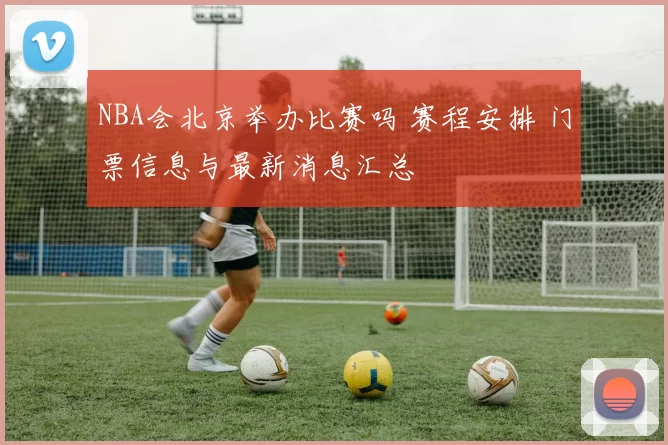 NBA会北京举办比赛吗 赛程安排 门票信息与最新消息汇总