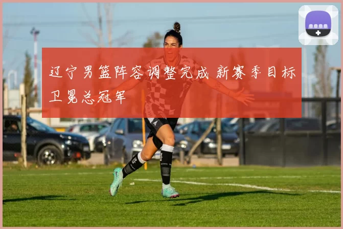 辽宁男篮阵容调整完成 新赛季目标卫冕总冠军