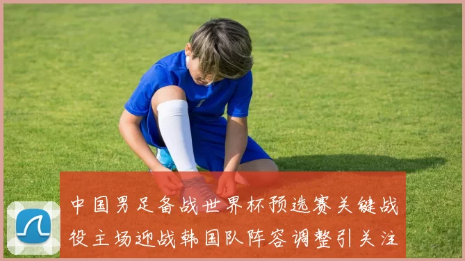 中国男足备战世界杯预选赛关键战役主场迎战韩国队阵容调整引关注