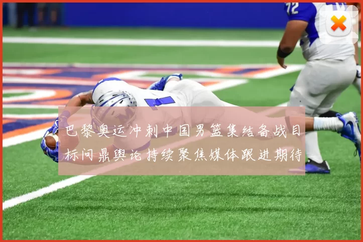 巴黎奥运冲刺中国男篮集结备战目标问鼎舆论持续聚焦媒体跟进期待