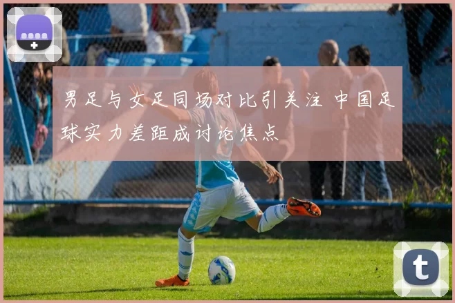 男足与女足同场对比引关注 中国足球实力差距成讨论焦点