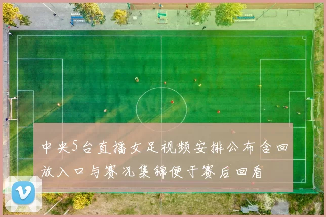 中央5台直播女足视频安排公布含回放入口与赛况集锦便于赛后回看