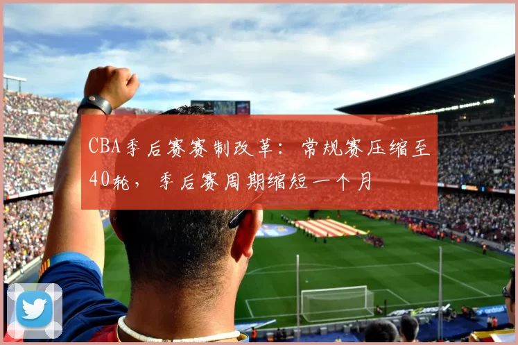 CBA季后赛赛制改革：常规赛压缩至40轮，季后赛周期缩短一个月