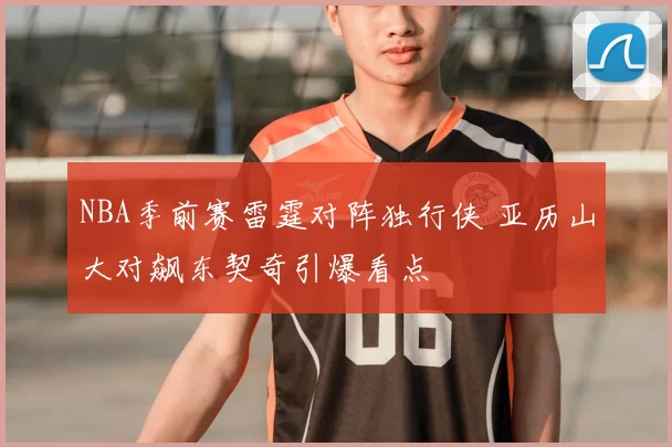 NBA季前赛雷霆对阵独行侠 亚历山大对飙东契奇引爆看点