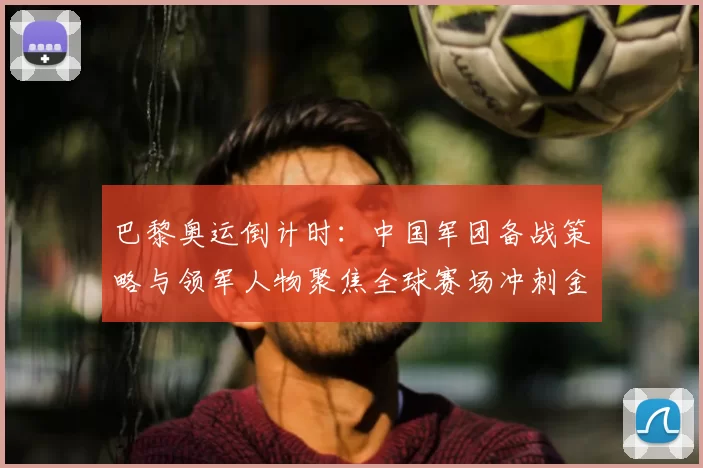 巴黎奥运倒计时：中国军团备战策略与领军人物聚焦全球赛场冲刺金牌