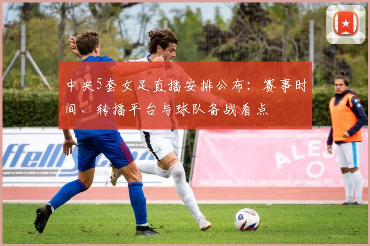 中央5套女足直播安排公布:赛事时间、转播平台与球队备战看点