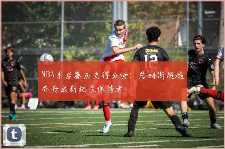NBA季后赛历史得分榜：詹姆斯超越乔丹成新纪录保持者