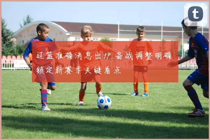 辽篮准确消息出炉 备战调整明确 锁定新赛季关键看点