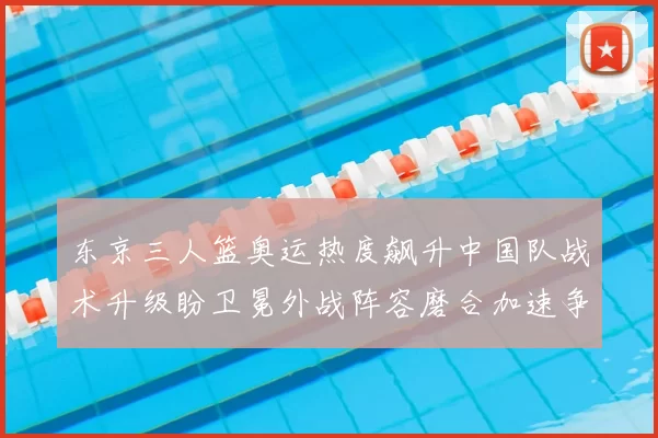东京三人篮奥运热度飙升中国队战术升级盼卫冕外战阵容磨合加速争