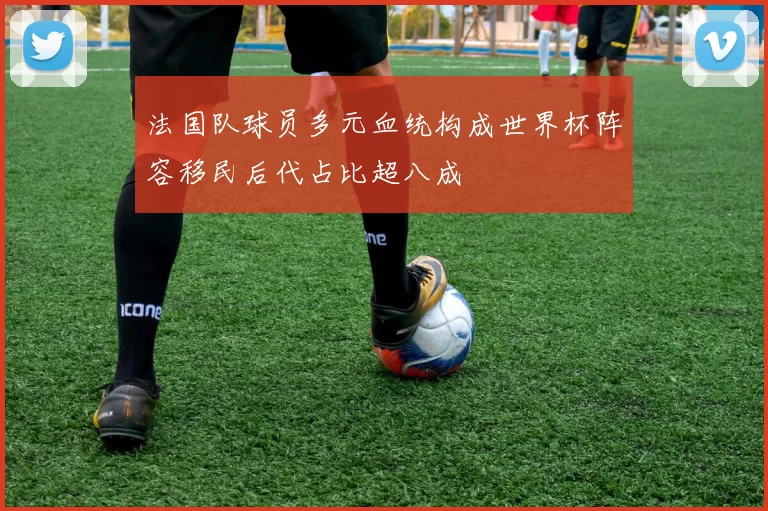 法国队球员多元血统构成世界杯阵容移民后代占比超八成