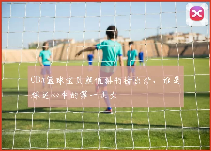 CBA篮球宝贝颜值排行榜出炉，谁是球迷心中的第一美女