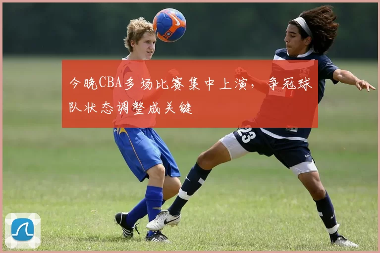 今晚CBA多场比赛集中上演，争冠球队状态调整成关键