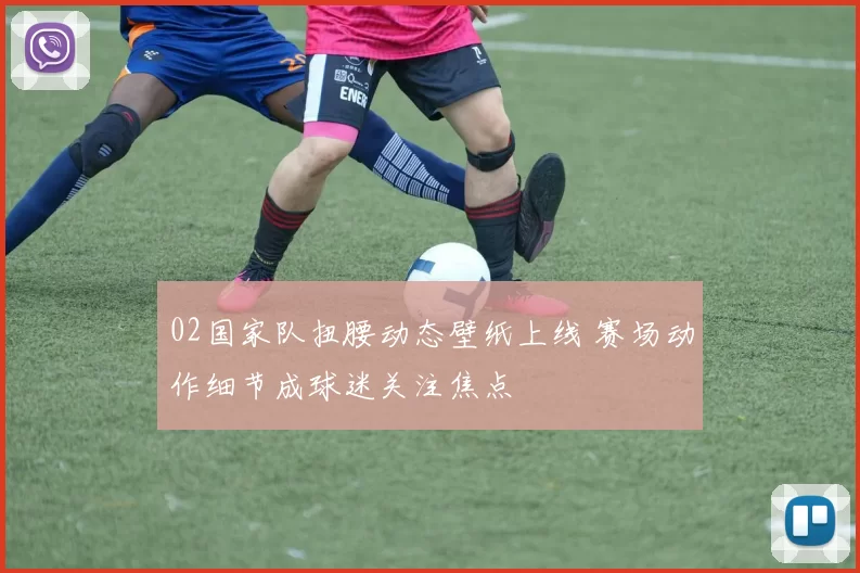02国家队扭腰动态壁纸上线 赛场动作细节成球迷关注焦点