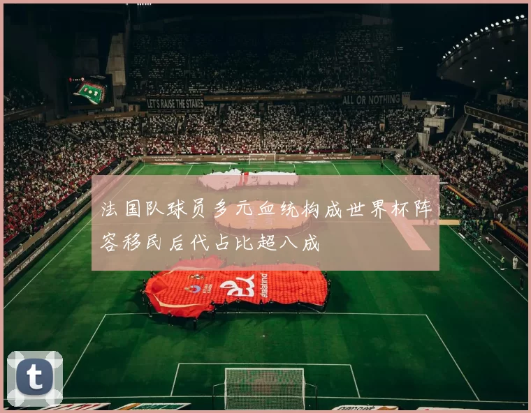 法国队球员多元血统构成世界杯阵容移民后代占比超八成