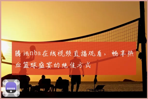 腾讯nba在线视频直播观看，畅享热血篮球盛宴的绝佳方式