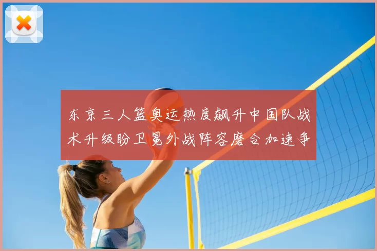 东京三人篮奥运热度飙升中国队战术升级盼卫冕外战阵容磨合加速争